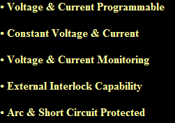  Voltage & Current Programmable

 Constant Voltage & Current

 Voltage & Current Monitoring

 External Interlock Capability

 Arc & Short Circuit Protected